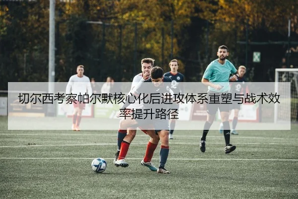 切尔西考察帕尔默核心化后进攻体系重塑与战术效率提升路径
