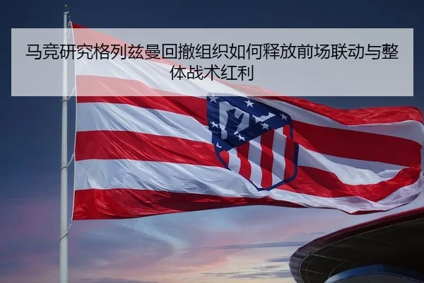 马竞研究格列兹曼回撤组织如何释放前场联动与整体战术红利