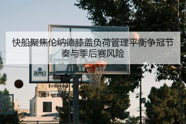 快船聚焦伦纳德膝盖负荷管理平衡争冠节奏与季后赛风险