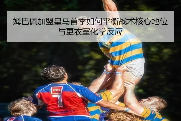 姆巴佩加盟皇马首季如何平衡战术核心地位与更衣室化学反应