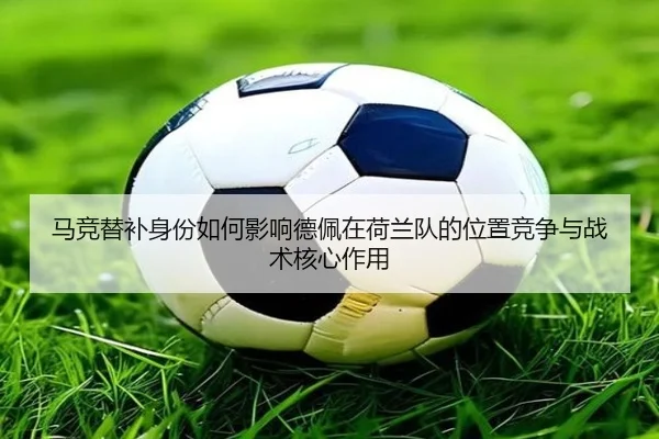 马竞替补身份如何影响德佩在荷兰队的位置竞争与战术核心作用