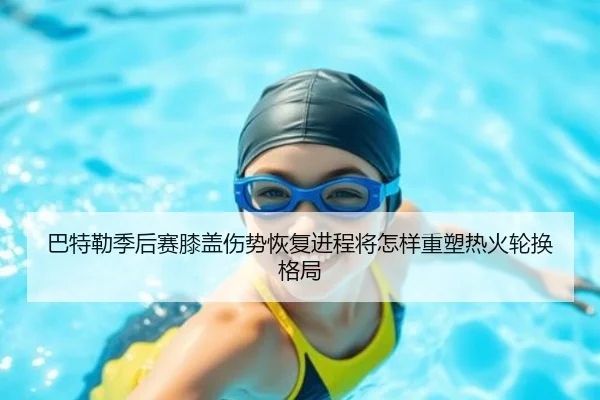 巴特勒季后赛膝盖伤势恢复进程将怎样重塑热火轮换格局