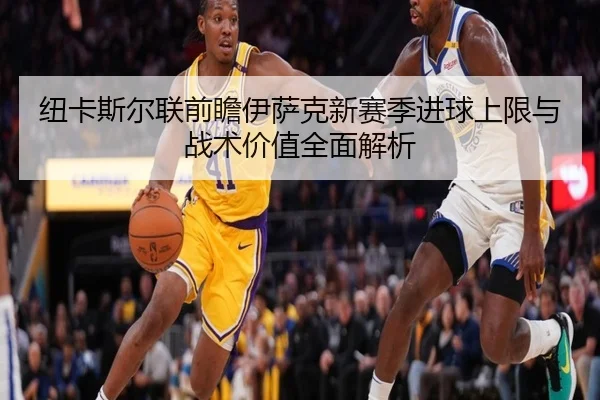 纽卡斯尔联前瞻伊萨克新赛季进球上限与战术价值全面解析