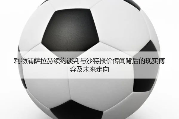 利物浦萨拉赫续约谈判与沙特报价传闻背后的现实博弈及未来走向