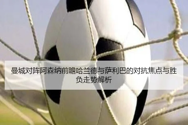 曼城对阵阿森纳前瞻哈兰德与萨利巴的对抗焦点与胜负走势解析