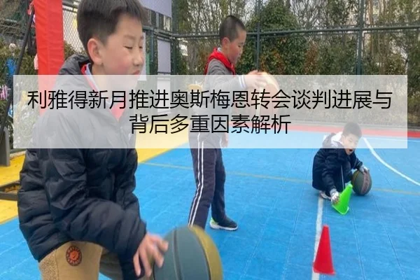 利雅得新月推进奥斯梅恩转会谈判进展与背后多重因素解析