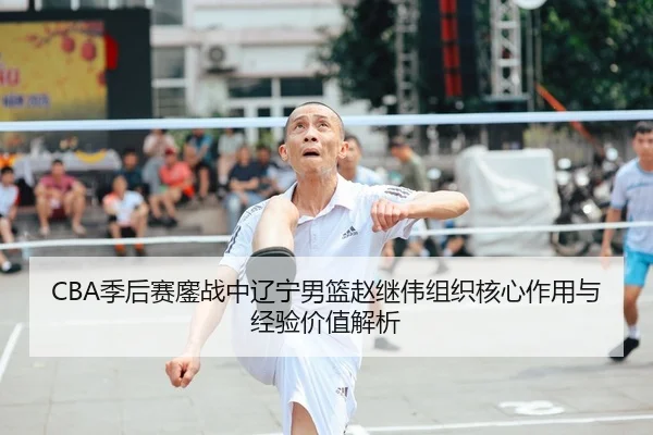 CBA季后赛鏖战中辽宁男篮赵继伟组织核心作用与经验价值解析