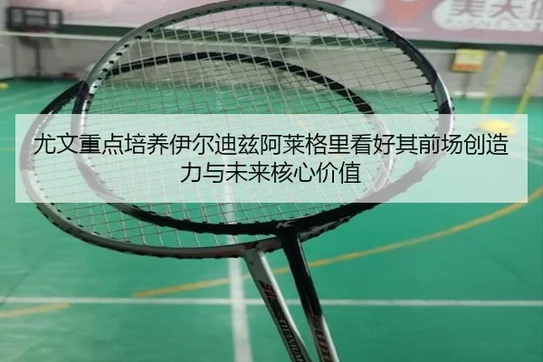 尤文重点培养伊尔迪兹阿莱格里看好其前场创造力与未来核心价值