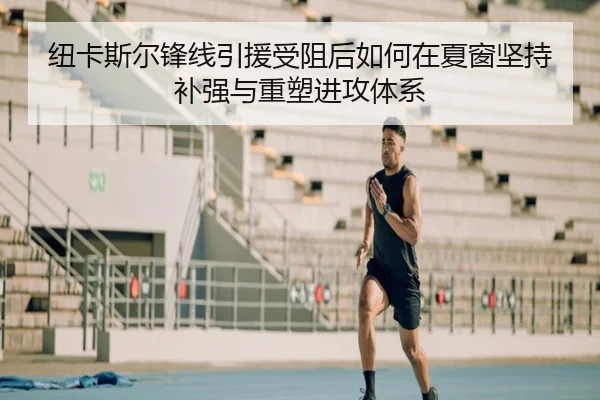 纽卡斯尔锋线引援受阻后如何在夏窗坚持补强与重塑进攻体系